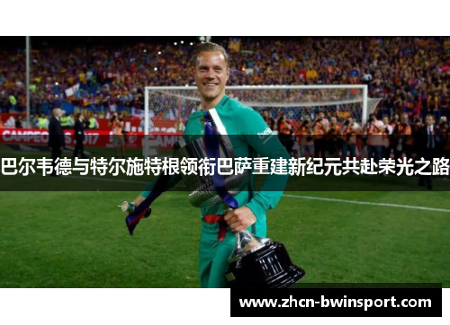 巴尔韦德与特尔施特根领衔巴萨重建新纪元共赴荣光之路