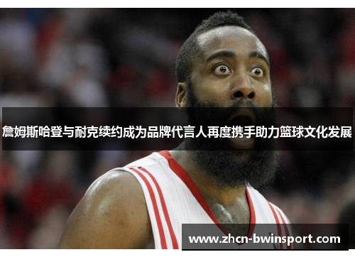 詹姆斯哈登与耐克续约成为品牌代言人再度携手助力篮球文化发展